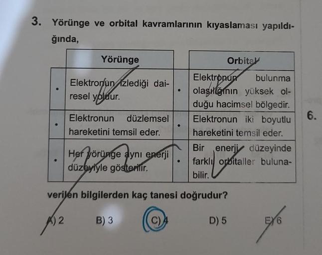 3. Yörünge ve orbital kavramlarının kıyaslaması yapıldı-
ğında,
Yörünge
Elektronun izlediği dai-
resel yoldur.
bleur.
Elektronun düzlemsel
hareketini temsil eder.
Her yörünge aynı enerji
düzeyiyle gösterilir.
●
(C)
●
Orbita
Elektronun bulunma
olaşığının yü