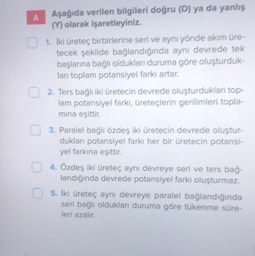 A
Aşağıda verilen bilgileri doğru (D) ya da yanlış
(Y) olarak işaretleyiniz.
1. İki üreteç birbirlerine seri ve aynı yönde akım üre-
tecek şekilde bağlandığında aynı devrede tek
başlarına bağlı oldukları duruma göre oluşturduk-
ları toplam potansiyel farkı