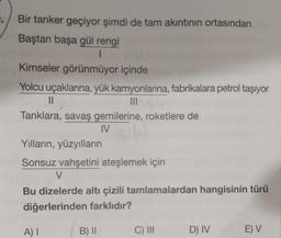 Bir tanker geçiyor şimdi de tam akıntının ortasından
Baştan başa gül rengi
1
Kimseler görünmüyor içinde
Yolcu uçaklarına, yük kamyonlarına, fabrikalara petrol taşıyor
|||
11
Tanklara, savaş gemilerine, roketlere de
IV
Yılların, yüzyılların
Sonsuz vahşetini ateşlemek için
V
Bu dizelerde altı çizili tamlamalardan hangisinin türü
diğerlerinden farklıdır?
A) I
B) II
C) III
D) IV
E) V