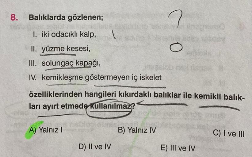 8. Balıklarda gözlenen;
I. iki odacıklı kalp,
II. yüzme kesesi,
III. solungaç kapağı,
IV. kemikleşme göstermeyen iç iskelet
A) Yalnız I
a sout
özelliklerinden hangileri kıkırdaklı balıklar ile kemikli balik-
ları ayırt etmede kullanılmaz?
D) II ve IV
co
B)