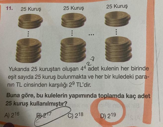 11.
25 Kuruş
25 Kuruş
...
9
C) 218
25 Kuruş
2
Yukarıda 25 kuruştan oluşan 44 adet kulenin her birinde
eşit sayıda 25 kuruş bulunmakta ve her bir kuledeki para-
nın TL cinsinden karşılığı 29 TL'dir.
Buna göre, bu kulelerin yapımında toplamda kaç adet
25 kur