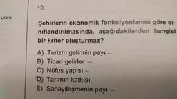 göre
10.
Şehirlerin ekonomik fonksiyonlarına göre si-
nıflandırılmasında, aşağıdakilerden hangisi
bir kriter oluşturmaz?
A) Turizm gelirinin payı -
B) Ticari gelirler
C) Nüfus yapısı -
D) Tarımın katkısı
E) Sanayileşmenin payı -
-