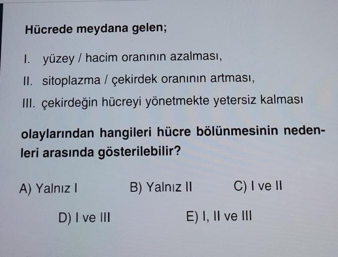 Hücrede meydana gelen;
1. yüzey / hacim oranının azalması,
II. sitoplazma / çekirdek oranının artması,
III. çekirdeğin hücreyi yönetmekte yetersiz kalması
olaylarından hangileri hücre bölünmesinin neden-
leri arasında gösterilebilir?
A) Yalnız I
D) I ve II