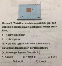 0 °C
K cismi dibe batar.
K
K cismi 0 °C'deki su içerisinde şekildeki gibi den-
gede iken sadece suyun sıcaklığı bir miktar artırı-
lırsa,
Su
I.
II. K cismi yüzer.
III. K cismine uygulanan kaldırma kuvveti artar.
durumlarından hangileri gerçekleşebilir?
(K cisminin genleşmesi önemsizdir.)
A) Yalnız I
B) Yalnız III
D) I ve III
11 av 1 (G
E) II ve III
C) I ve II