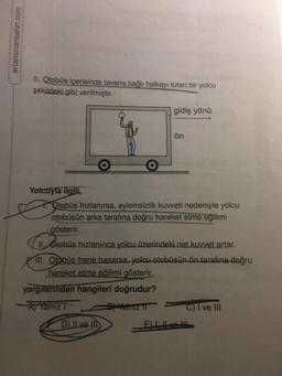 ertansinansahin.com
5. Otobüs içerisinde tavana bağlı halkayı tutan bir yolcu
şekildeki gibi verilmiştir.
Yolcuyla ilgili,
O
gidiş yönü
D) II ve III
ön
Otobüs hızlanırsa, eylemsizlik kuvveti nedeniyle yolcu
otobüsün arka tarafına doğru hareket etme eğilimi
gösterir.
II. Otobüs hızlanınca yolcu üzerindeki net kuvvet artar.
III. Otobüs frene basarsa, yolcu otobüsün ön tarafına doğru
hareket etme eğilimi gösterir.
yargılarından hangileri doğrudur?
Aj Yalnız T
By Yalniz II
C) I ve III
E) LIve !!!