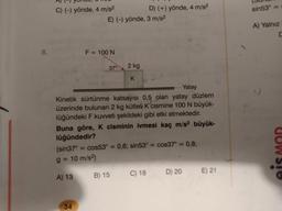 8.
C) (-) yönde, 4 m/s²
g=
A) 13
34
E) (-) yönde, 3 m/s²
F = 100 N
37°
Yatay
Kinetik sürtünme katsayısı 0,5 olan yatay düzlem
üzerinde bulunan 2 kg kütleli K cismine 100 N büyük-
lüğündeki F kuvveti şekildeki gibi etki etmektedir.
Buna göre, K cisminin ivmesi kaç m/s² büyük-
lüğündedir?
(sin37°= cos53° =
10 m/s²)
2 kg
K
B) 15
D) (+) yönde, 4 m/s²
0,6; sin53° = cos37° = 0,8;
C) 18
D) 20
E) 21
sin53°
A) Yalnız
C
eis MOR