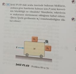 69. Şekil P5.69 daki araba üzerinde bulunan blokların,
arabaya göre hareketsiz kalması için F yatay kuvveti-
nin büyüklüğü ne olmalıdır? Yüzeylerin, tekerlerin
ve makaranın sürtünmesiz olduğunu kabul ediniz.
(İpucu: İpteki gerilmenin m'i ivmelendirdiğine dik-
kat ediniz).
F-
m1
M
mo
Şekil P5.69 Problem 69 ve 70