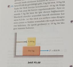 gerin
nimum statik sürtünme katsayısı
68. Şekil P5.68 de görüldüğü gibi, 5 kg lik blok, 10 kg lik
başka bir blok üzerine konulmuştur. 10 kg lik bloğa
45 N luk yatay bir kuvvet uygulanmaktadır. Aynı za-
manda 5 kg lik blok bir iple duvara bağlanmıştır.
Hareketli yüzeyler arasındaki kinetik sürtünme kat-
sayısı 0,2 dir. (a) Her blok için serbest cisim diyagra-
mını çiziniz ve bloklar arasındaki etki-tepki kuvvetle-
rini belirtiniz. (b) ipteki gerilmeyi ve 10 kg lik blo-
ğun ivmesini bulunuz.
5,00 kg
10,0 kg
Şekil P5.68
F = 45,0 N