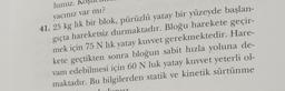 lunuz.
yacınız var mı?
41. 25 kg lik bir blok, pürüzlü yatay bir yüzeyde başlan-
gıçta hareketsiz durmaktadır. Bloğu harekete geçir-
mek için 75 N lık yatay kuvvet gerekmektedir. Hare-
kete geçtikten sonra bloğun sabit hızla yoluna de-
vam edebilmesi için 60 N luk yatay kuvvet yeterli ol-
maktadır. Bu bilgilerden statik ve kinetik sürtünme
unu?