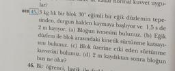 hormal kuvvet uygu-
lar?
WEB 45.3 kg lik bir blok 30° eğimli bir eğik düzlemin tepe-
sinden, durgun halden kaymaya başlıyor ve 1,5 s de
2 m kayıyor. (a) Bloğun ivmesini bulunuz. (b) Eğik
düzlem ile blok arasındaki kinetik sürtünme katsayı-
sını bulunuz. (c) Blok üzerine etki eden sürtünme
kuvvetini bulunuz. (d) 2 m kaydıktan sonra bloğun
hızı ne olur?
46. Bir öğrenci, lastik ile fo