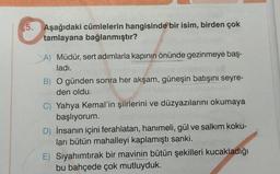 5. Aşağıdaki cümlelerin hangisinde bir isim, birden çok
tamlayana bağlanmıştır? abn
A) Müdür, sert adımlarla kapının önünde gezinmeye baş-
ladı.
B) O günden sonra her akşam, güneşin batışını seyre-
den oldu.
C) Yahya Kemal'in şiirlerini ve düzyazılarını okumaya
başlıyorum.
D) İnsanın içini ferahlatan, hanımeli, gül ve salkım koku-
ları bütün mahalleyi kaplamıştı sanki.
E) Siyahımtırak bir mavinin bütün şekilleri kucakladığı
bu bahçede çok mutluyduk.