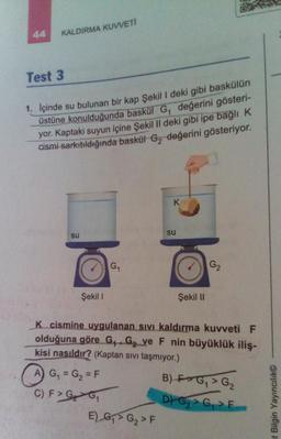 44
KALDIRMA KUVVETİ
Test 3
1. İçinde su bulunan bir kap Şekil I deki gibi baskülün
üstüne konulduğunda baskül G₁ değerini gösteri-
yor. Kaptaki suyun içine Şekil II deki gibi ipe bağlı K
cismi sarkıtıldığında baskül G₂ değerini gösteriyor.
su
Şekil 1
G₁₁
A) G₁ = G₂ = F
C) F > G₂ G₁
K
E) G₁ G₂ > F
su
Şekil II
K cismine uygulanan sıvı kaldırma kuvveti F
olduğuna göre G₁ G₂ ve F nin büyüklük iliş-
kisi nasıldır? (Kaptan sıvı taşmıyor.)
B) FG₁ G₂
D)
G₂>G₁>F
G₂
at Bilgin Yayıncılık