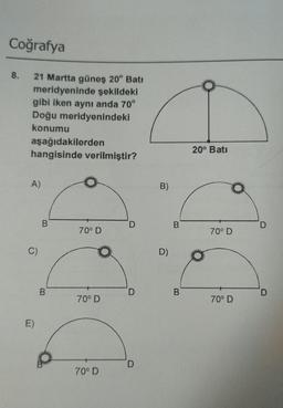 Coğrafya
8.
21 Martta güneş 20° Batı
meridyeninde şekildeki
gibi iken aynı anda 70°
Doğu meridyenindeki
konumu
aşağıdakilerden
hangisinde verilmiştir?
A)
C)
E)
B
B
70⁰ D
70⁰ D
70° D
D
D
D
B)
D)
B
B
20° Batı
70° D
70⁰ D
D
D