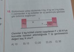 k-
12. Sürtünmesiz yatay düzlemde 4 kg, 4 kg ve 2 kg kütle-
li cisimlerden 4 kg kütleliler bir ip yardımıyla şekildeki
gibi birbirine bağlanıyor.
4kg
ip
T
F 2kg
C) 20
4kg
Cisimler 2 kg kütleli cisme uygulanan F = 50 N'luk
kuvvetle hareket ettirildiğinde T ip gerilmesinin
değeri kaç N olur?
A) 10
B) 15
D) 25 E) 30