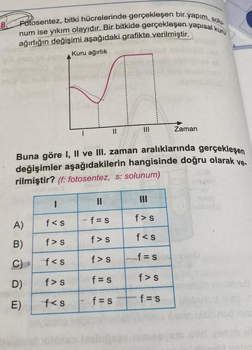 8.
Fotosentez, bitki hücrelerinde gerçekleşen bir yapım, solu
num ise yıkım olayıdır. Bir bitkide gerçekleşen yapısal kuru
ağırlığın değişimi aşağıdaki grafikte verilmiştir.
Kuru ağırlık
A)
B)
C)
D)
E)
I
Buna göre I, II ve III. zaman aralıklarında gerçekle