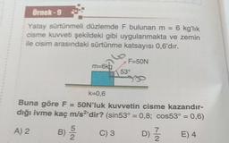 Örnek-9
Yatay sürtünmeli düzlemde F bulunan m = 6 kg'lık
cisme kuvveti şekildeki gibi uygulanmakta ve zemin
ile cisim arasındaki sürtünme katsayısı 0,6'dır.
m=6kg
5
B) -22
F=50N
53°
k=0,6
Buna göre F = 50N'luk kuvvetin cisme kazandır-
dığı ivme kaç m/s2'dir? (sin53° = 0,8; cos53° = 0,6)
A) 2
C) 3
7
d) 1/1/232 E) 4