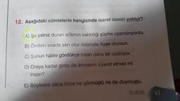 12. Aşağıdaki cümlelerin hangisinde işaret zamiri yoktur?
A) Şu yalnız duran adamın sakinliği şüphe uyandırıyordu.
B) Öndeki sırada sen otur ötekinde Ayşe otursun.
C) Şunun hâlini gördükçe insan daha bir üzülüyor.
D) Oraya kadar gidip de amcasını ziyaret etmez mi
insan?
E) Böylesini daha önce ne görmüştü ne de duymuştu.
DIL BILGISI
41