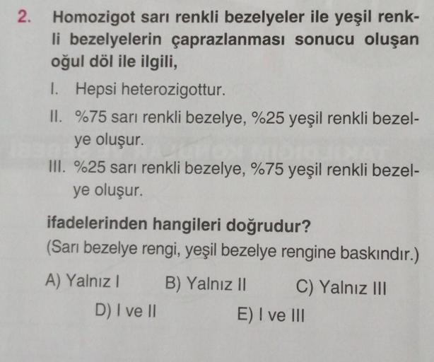 2.
Homozigot sarı renkli bezelyeler ile yeşil renk-
li bezelyelerin çaprazlanması sonucu oluşan
oğul döl ile ilgili,
1. Hepsi heterozigottur.
II. %75 sarı renkli bezelye, %25 yeşil renkli bezel-
ye oluşur.
III. %25 sarı renkli bezelye, %75 yeşil renkli bez