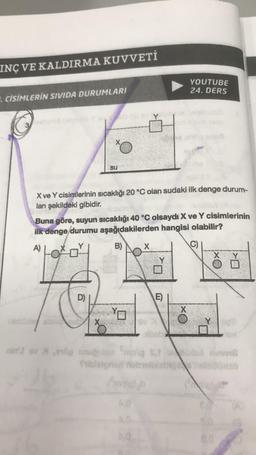 INÇ VE KALDIRMA KUVVETİ
. CİSİMLERİN SIVIDA DURUMLARI
su
X ve Y cisimlerinin sıcaklığı 20 °C olan sudaki ilk denge durum-
lanı şekildeki gibidir.
X
Buna göre, suyun sıcaklığı 40 °C olsaydı X ve Y cisimlerinin
ilk denge durumu aşağıdakilerden hangisi olabilir?
A)
Y
B)
C)
X
YOUTUBE
24. DERS
E)
motelb
4,0
X
Ye
nin' ov Xong anuğubio molg s, id v
Büsisö
ED
0.0