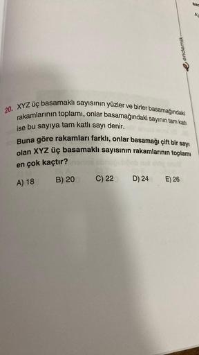 20. XYZ üç basamaklı sayısının yüzler ve birler basamağındaki
rakamlarının toplamı, onlar basamağındaki sayının tam katı
ise bu sayıya tam katlı sayı denir.
Buna göre rakamları farklı, onlar basamağı çift bir sayı
olan XYZ üç basamaklı sayısının rakamların