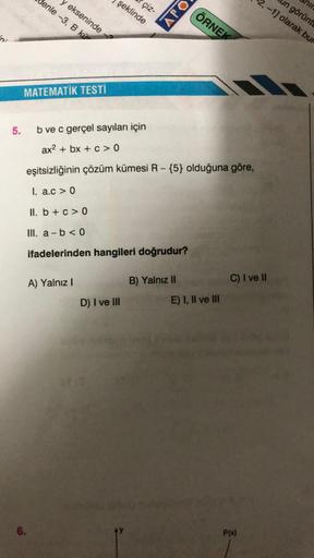 s.
5.
Genle -3, B kü
ekseninde
MATEMATIK TESTİ
6.
A) Yalnız I
şeklinde
çiz-
b ve c gerçel sayıları için
ax2 + bx + c>0
eşitsizliğinin çözüm kümesi R-{5} olduğuna göre,
1. a.c> 0
II. b + c > 0
III. a b < 0
ifadelerinden hangileri doğrudur?
D) I ve III
APO
B