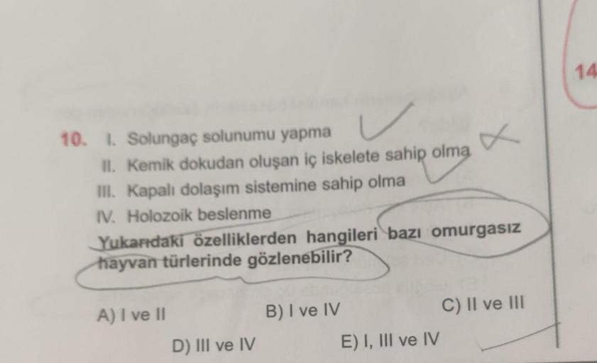 10. I. Solungaç solunumu yapma
II. Kemik dokudan oluşan iç iskelete sahip olma
III. Kapalı dolaşım sistemine sahip olma
IV. Holozoik beslenme
Yukarıdaki özelliklerden hangileri bazı omurgasız
hayvan türlerinde gözlenebilir?
A) I ve II
D) III ve IV
B) I ve