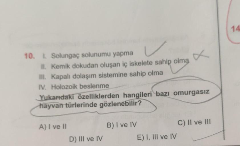 10. I. Solungaç solunumu yapma
II. Kemik dokudan oluşan iç iskelete sahip olma
III. Kapalı dolaşım sistemine sahip olma
IV. Holozoik beslenme
Yukarıdaki özelliklerden hangileri bazı omurgasız
hayvan türlerinde gözlenebilir?
A) I ve II
D) III ve IV
B) I ve 