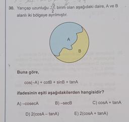 of
So
√√2
30. Yarıçap uzunluğu birim olan aşağıdaki daire, A ve B
2
alanlı iki bölgeye ayrılmıştır.
Buna göre,
A
D) 2(cosA-tanA)
B
cos(-A) + cotB + sinB + tanA
ifadesinin eşiti aşağıdakilerden hangisidir?
A)-cosecA
B)-secB
C) cosA + tanA
E) 2(cosA + tanA)