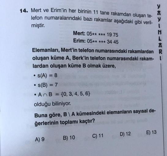 14. Mert ve Erim'in her birinin 11 tane rakamdan oluşan te-
lefon numaralarındaki bazı rakamlar aşağıdaki gibi veril-
miştir.
Elemanları, Mert'in telefon numarasındaki rakamlardan
oluşan küme A, Berk'in telefon numarasındaki rakam-
lardan oluşan küme B olm