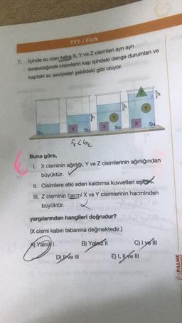 TYT/Fizik
7. İçinde su olan kaba X, Y ve Z cisimleri ayrı ayrı
bırakıldığında cisimlerin kap içindeki denge durumları ve
kaptaki su seviyeleri şekildeki gibi oluyor.
Su
X
Su
Fx L 6x
X
D) ve III
Su
th
yargılarından hangileri doğrudur?
(X cismi kabın tabanına değmektedir.)
A Yalnız I
B) Yalarz II
X
Buna göre,
I. X cisminin ağırlığı, Y ve Z cisimlerinin ağırlığından
büyüktür.
II. Cisimlere etki eden kaldırma kuvvetleri eşitti
III. Z cisminin hacmi X ve Y cisimlerinin hacminden
büyüktür.
In
Su
E) I, II ve III
C) I ye Ill
PALME
YINEVİ