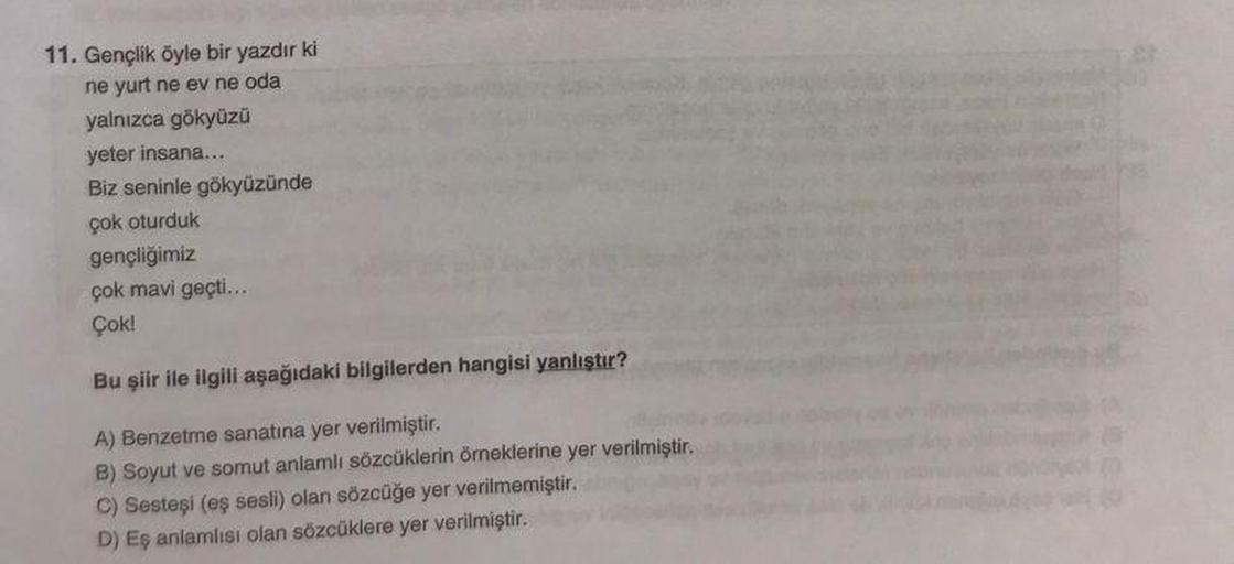 11. Gençlik öyle bir yazdır ki
ne yurt ne ev ne oda
yalnızca gökyüzü
yeter insana...
Biz seninle gökyüzünde
çok oturduk
gençliğimiz
çok mavi geçti...
Çok!
Bu şiir ile ilgili aşağıdaki bilgilerden hangisi yanlıştır?
A) Benzetme sanatına yer verilmiştir.
B)