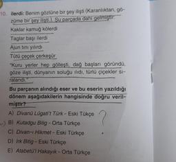 10. ilerdi: Benim gözlüne bir şey ilişti (Karanlıktan, gö-
züme bir şey ilişti.). Şu parçada dahi gelmiştir:
Kaklar kamuğ kölerdi
Taglar başı ilerdi
Ajun tını yılırdı
Tütü çeçek çerkeşür
"Kuru yerler hep gölleşti, dağ başları göründü,
göze ilişti, dünyanın soluğu ilıdı, türlü çiçekler si-
ralandı."
Bu parçanın alındığı eser ve bu eserin yazıldığı
dönem aşağıdakilerin hangisinde doğru veril-
miştir?
A) Divanü Lûgati't Türk - Eski Tükçe
) B) Kutadgu Bilig - Orta Türkçe
C) Divan-ı Hikmet - Eski Türkçe
D) Irk Bitig - Eski Türkçe
E) Atabetü'l Hakayık - Orta Türkçe
?