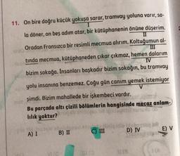 11. On bire doğru küçük yokuşa sarar, tramvay yoluna varir, so-
I
la döner, on beş adım atar, bir kütüphanenin önüne düşerim.
II
Oradan Fransızca bir resimli mecmua alırım. Koltuğumun al-
III
tinda mecmua, kütüphaneden çıkar çıkmaz, hemen dalarım
IV
bizim sokağa. İnsanları başkadır bizim sokağın, bu tramvay
yolu insanına benzemez. Çoğu gün canım yemek istemiyor
şimdi. Bizim mahallede bir işkembeci vardır.
Bu parçada altı çizili bölümlerin hangisinde mecaz anlam-
lılık yoktur?
3440
mot
A) I
d
B) II
C) III
D) IV
1018
E) V