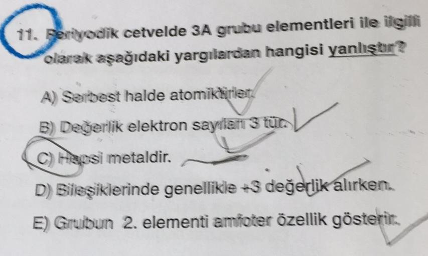 11. Feriyodik cetvelde 3A grubu elementleri ile ilgilli
olarak aşağıdaki yargılardan hangisi yanlıştır?
A) Serbest halde atomiktirler
B) Değerlik elektron sayilan 3 tür.
C) Hepsi metaldir.
D) Bileşiklerinde genellikle +3 değerlik alırken.
E) Grubun 2. elem