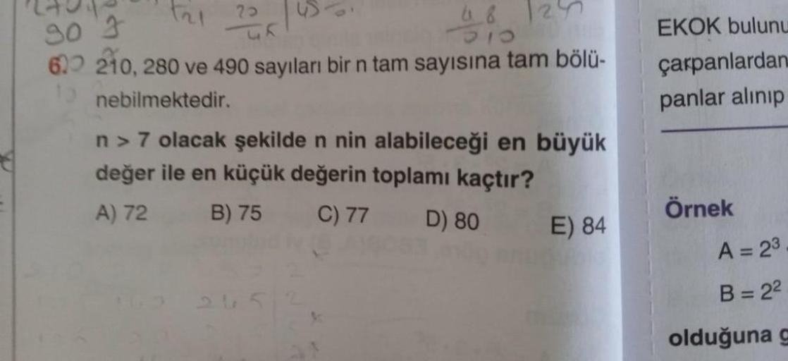 F₂1 2005
30 3
620 210, 280 ve 490 sayıları bir n tam sayısına tam bölü-
10 nebilmektedir.
48 2
n> 7 olacak şekilde n nin alabileceği en büyük
değer ile en küçük değerin toplamı kaçtır?
A) 72
B) 75
C) 77
D) 80
E) 84
EKOK bulunu
çarpanlardan
panlar alınıp
Ör