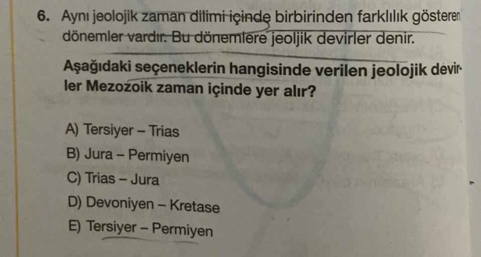 6. Ayni jeolojik zaman dilimi içinde birbirinden farklılık gösteren
dönemler vardır. Bu dönemlere jeoljik devirler denir.
Aşağıdaki seçeneklerin hangisinde verilen jeolojik devir.
ler Mezozoik zaman içinde yer alır?
A) Tersiyer - Trias
B) Jura - Permiyen
C