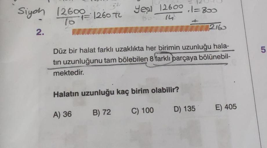 Siyah 12600 1260 TL
76
2.
yes 12600 1=800
66: 146
Düz bir halat farklı uzaklıkta her birimin uzunluğu hala-
tin uzunluğunu tam bölebilen 8 farklı parçaya bölünebil-
mektedir.
Halatın uzunluğu kaç birim olabilir?
A) 36
B) 72
2163
C) 100
D) 135 E) 405
5.