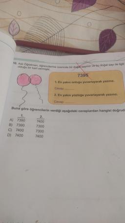 10. Aslı Öğretmen, öğrencilerine üzerinde bir doğal sayının ve bu doğal sayı ile ilgili
olduğu bir kart vermiştir.
7395
1. En yakın onluğa yuvarlayarak yazınız.
Cevap:
2. En yakın yüzlüğe yuvarlayarak yazınız.
Cevap:
Buna göre öğrencilerin verdiği aşağıdaki cevaplardan hangisi doğrud
1.
A) 7390
B) 7390
C) 7400
D) 7400
2.
7400
7300
7300
7400