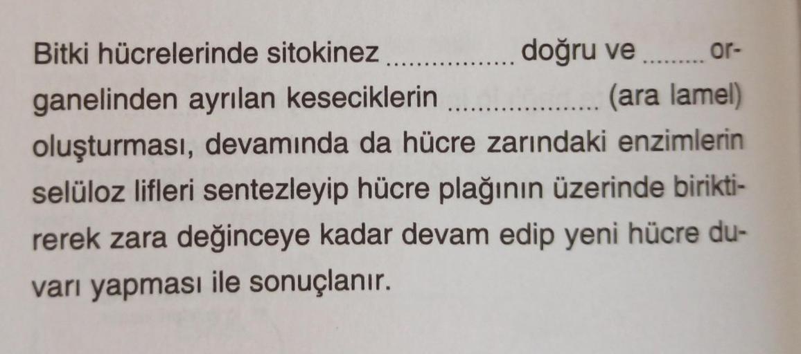 Bitki hücrelerinde sitokinez........
doğru ve ......... or-
ganelinden ayrılan keseciklerin
.... (ara lamel)
oluşturması, devamında da hücre zarındaki enzimlerin
selüloz lifleri sentezleyip hücre plağının üzerinde birikti-
rerek zara değinceye kadar devam 