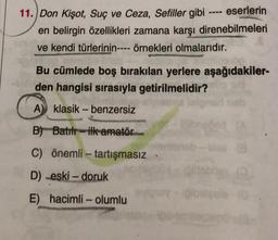 11. Don Kişot, Suç ve Ceza, Sefiller gibi eserlerin
en belirgin özellikleri zamana karşı direnebilmeleri
ve kendi türlerinin---- örnekleri olmalarıdır.
Bu cümlede boş bırakılan yerlere aşağıdakiler-
den hangisi sırasıyla getirilmelidir?
STA
A klasik- benzersiz
B) Batılı ilk amatör
C) önemli - tartışmasız
D) -eski - doruk
E) hacimli - olumlu
gibsitgele (0