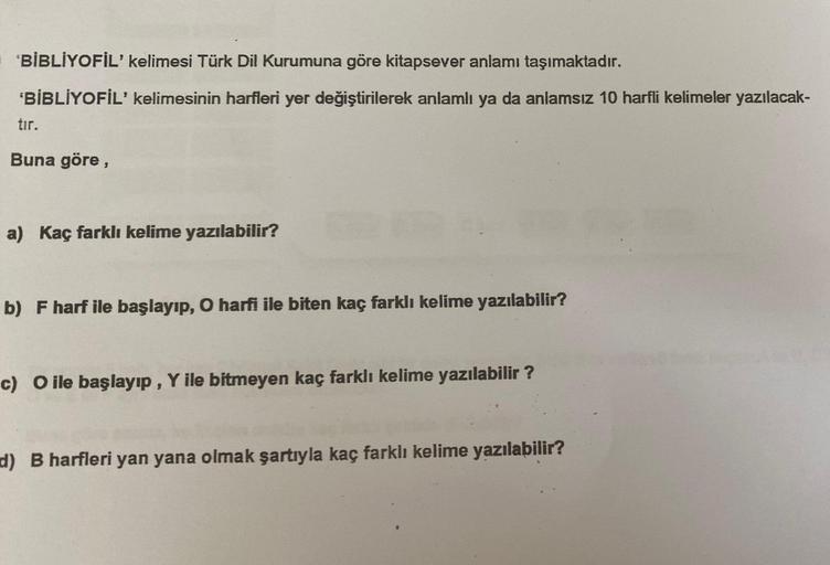 'BİBLİYOFİL' kelimesi Türk Dil Kurumuna göre kitapsever anlamı taşımaktadır.
'BİBLİYOFİL' kelimesinin harfleri yer değiştirilerek anlamlı ya da anlamsız 10 harfli kelimeler yazılacak-
tır.
Buna göre,
a) Kaç farklı kelime yazılabilir?
b) F harf ile başlayıp