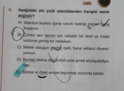 5.
ZAMİR
Aşağıdaki altı çizili sözcüklerden hangisi zamir
değildir?
A) İstanbul'dayken içime sıkıntı bastığı zaman sana
koşarım.
zaman sana
B) Çünkü sen benim için vefakâr bir dost ve insan
kalıbına girmiş bir meleksin.
C) Melek olduğun şaxdan belli, bana vefasız diyemi-
yorsun.
D) Bunları daima düşündüm ama şimdi söyleyebiliyo-
rum.
E) Bilirsin ki öteki evden taşınmak zorunda kaldık.