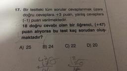 17. Bir testteki tüm sorular cevaplanmak üzere
doğru cevaplara +3 puan, yanlış cevaplara
(-1) puan verilmektedir.
18 doğru cevabı olan bir öğrenci, (+47)
puan alıyorsa bu test kaç sorudan oluş-
maktadır?
A) 25
B) 24
430
C) 22
18
80
D) 20