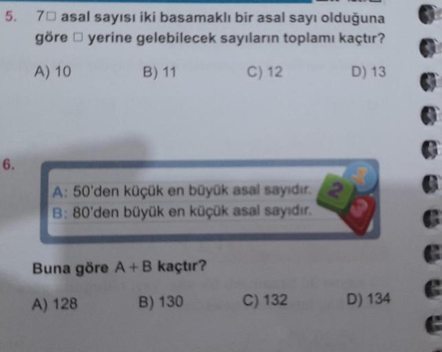 5.
6.
70 asal sayısı iki basamaklı bir asal sayı olduğuna
göre yerine gelebilecek sayıların toplamı kaçtır?
A) 10
B) 11
C) 12
D) 13
A: 50'den küçük en büyük asal sayıdır.
B: 80'den büyük en küçük asal sayıdır.
Buna göre A + B kaçtır?
A) 128
B) 130
C) 132
D