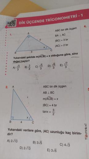 2. A
B
B
.
DİK ÜÇGENDE TRIGONOMETRİ - 1
A
4
Yukarıdaki şekilde m(ACB) = x olduğuna göre, sinx
değeri kaçtır?
√√3
A)-
3
3
X
2
D) 2√13
B) C) √5 D)
3) 2/3/2
3
C
X
D) V
B) 3√5
ABC bir dik üçgen
BALAC
|BC| = 3 br
|AC| = 2 br
m(ACB) = x
|BC| = 4 br
3
2
tanx
=
AB