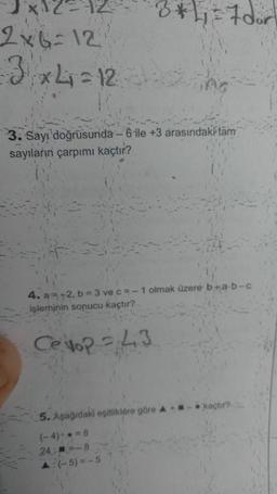 ¹x12=
2x6 =12
3x4=12
3*1₁=7 dor
3. Sayı doğrusunda-6 ile +3 arasındaki tam
sayıların çarpımı kaçtır?
4. a=+2, b = 3 ve c = -1 olmak üzere b+a-b-c
işleminin sonucu kaçtır?
Cellop = 43
5. Aşağıdaki eşitliklere göre A
(-4)=8
24:=-8
A:(-5)=-5
kaçtır?