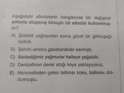 8. Aşağıdaki cümlelerin hangisinde tür değişimi
yoluyla oluşmuş birleşik bir sözcük kullanılmış-
tir?
A) Şiddetli yağmurdan sonra güzel bir gökkuşağı
belirdi.
B) Şehrin etrafını gecekondular sarmıştı.
C) Beklediğimiz yağmurlar haftaya yağabilir.
D) Denizaltının demir attığı koya yaklaşıyoruz.
E) Hanımelinden gelen tatlımsı koku, balkonu dol-
durmuştu.