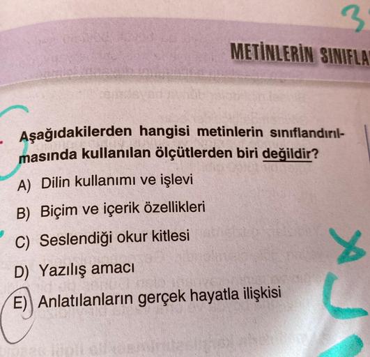 BLO
3
METİNLERİN SINIFLA
Aşağıdakilerden hangisi metinlerin sınıflandırıl-
masında kullanılan ölçütlerden biri değildir?
A) Dilin kullanımı ve işlevi
B) Biçim ve içerik özellikleri
C)
Seslendiği okur kitlesi
D) Yazılış amacı
E) Anlatılanların gerçek hayatl