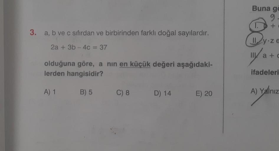 3. a, b ve c sıfırdan ve birbirinden farklı doğal sayılardır.
2a + 3b-4c = 37
olduğuna göre, a nın en küçük değeri aşağıdaki-
lerden hangisidir?
A) 1
B) 5
C) 8
D) 14
E) 20
Buna go
9
+
1.
Il y ze
111/a
II a+c
ifadeleri
A) Yalnız