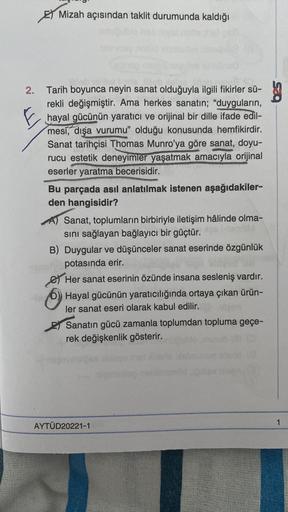 Mizah açısından taklit durumunda kaldığı
E
2. Tarih boyunca neyin sanat olduğuyla ilgili fikirler sü-
rekli değişmiştir. Ama herkes sanatın; "duyguların,
hayal gücünün yaratıcı ve orijinal bir dille ifade edil-
mesí, dışa vurumu" olduğu konusunda hemfikird